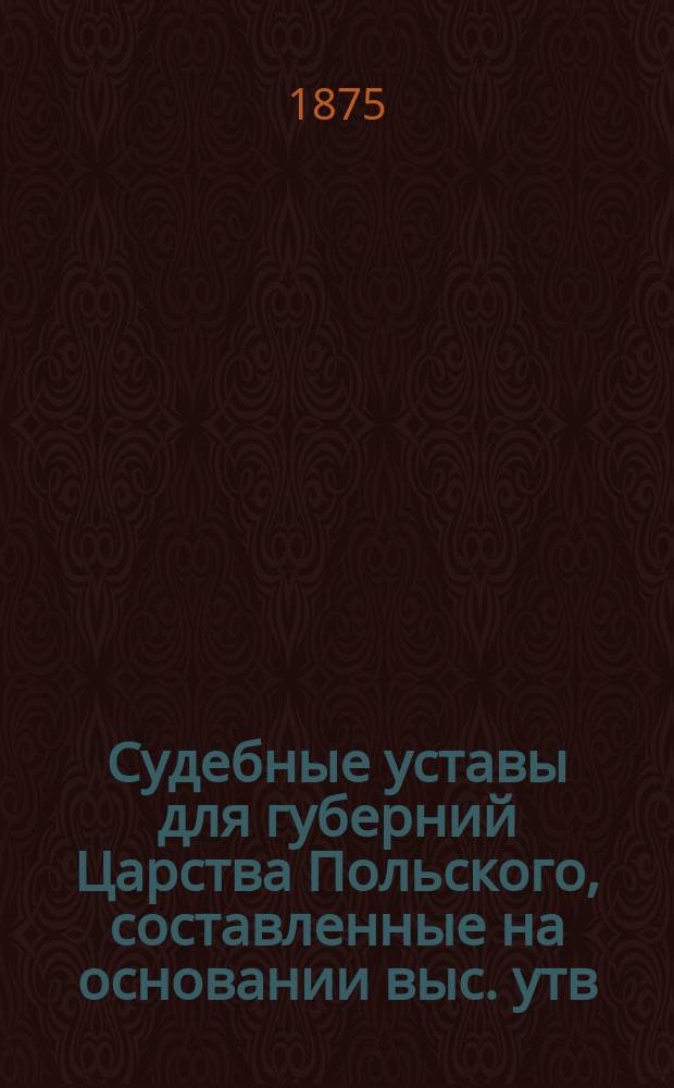 Судебные уставы для губерний Царства Польского, составленные на основании выс. утв. 19 февраля 1875 года Положения о применении судебных уставов 20 ноября 1864 года к Варшавскому судебному округу : Т. 1-. Т. 1 : Учреждение судебных установлений и Положение о нотариальной части