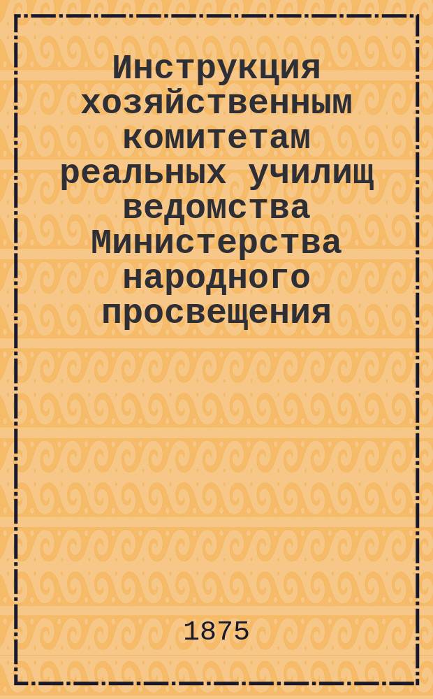 Инструкция хозяйственным комитетам реальных училищ ведомства Министерства народного просвещения : Утв. 31/V 1875 г