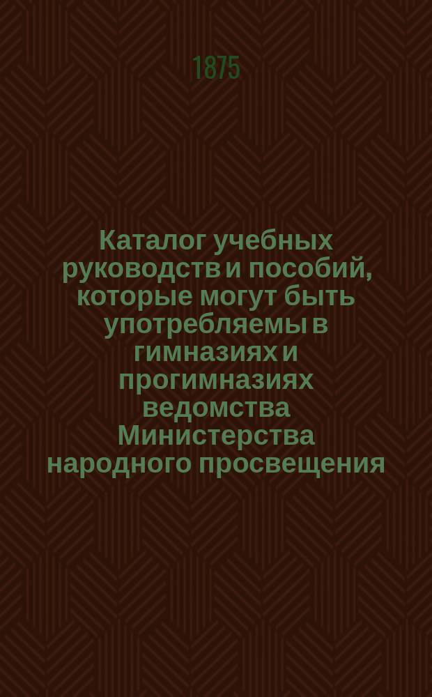 Каталог учебных руководств и пособий, которые могут быть употребляемы в гимназиях и прогимназиях ведомства Министерства народного просвещения