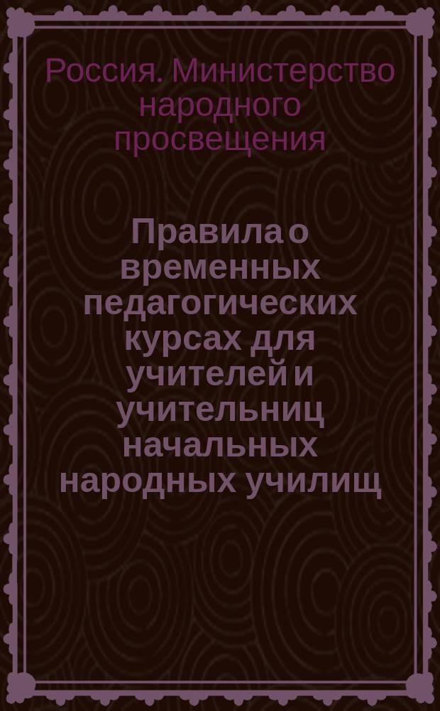 Правила о временных педагогических курсах для учителей и учительниц начальных народных училищ : Утв. министром нар. прос. 5 авг. 1875 г