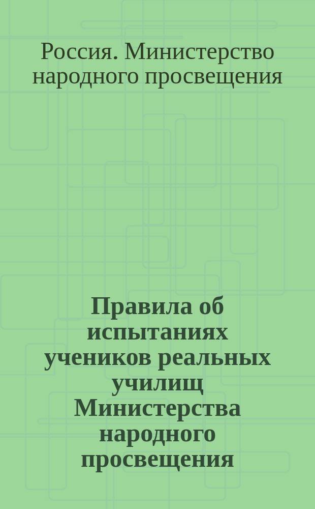 Правила об испытаниях учеников реальных училищ Министерства народного просвещения : Утв. 20 апр. 1875 г