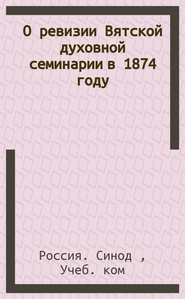 О ревизии Вятской духовной семинарии в 1874 году : Отчет