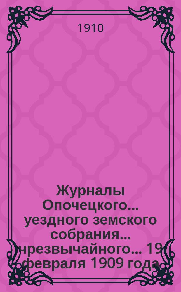 Журналы Опочецкого ... уездного земского собрания ... чрезвычайного ... 19 февраля 1909 года