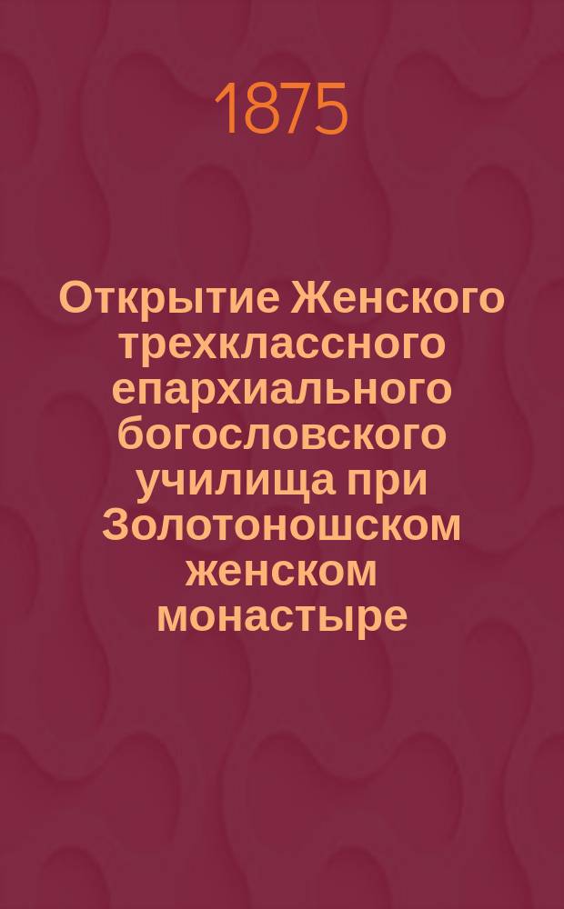 Открытие Женского трехклассного епархиального богословского училища при Золотоношском женском монастыре, 21 ноября 1874 года : Сборник