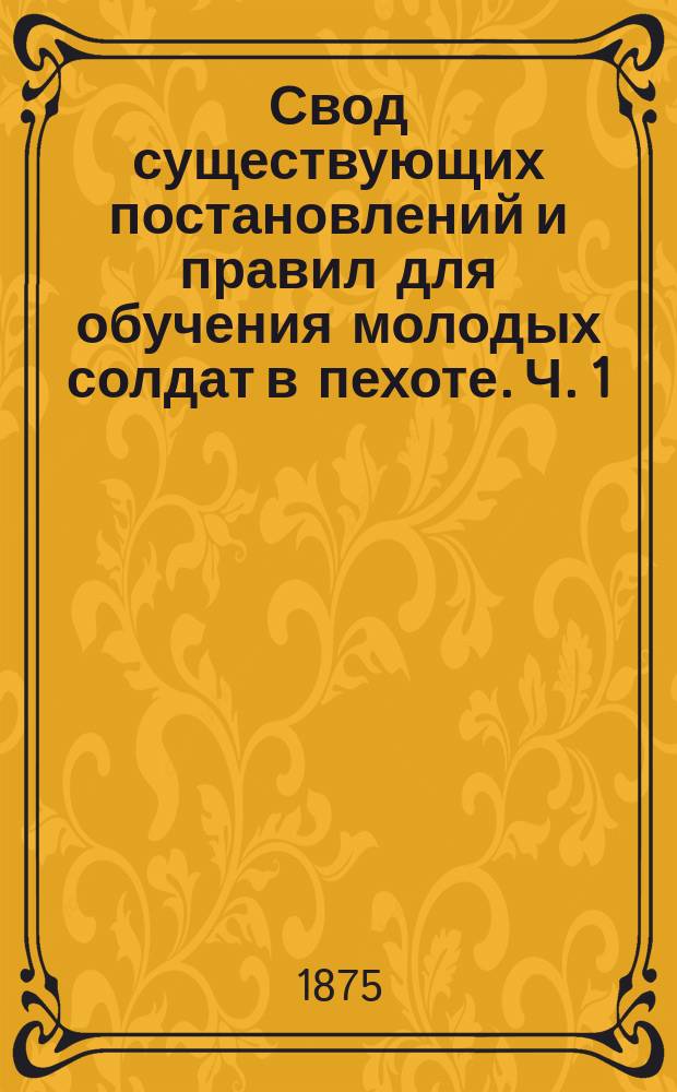 Свод существующих постановлений и правил для обучения молодых солдат в пехоте. [Ч. 1]