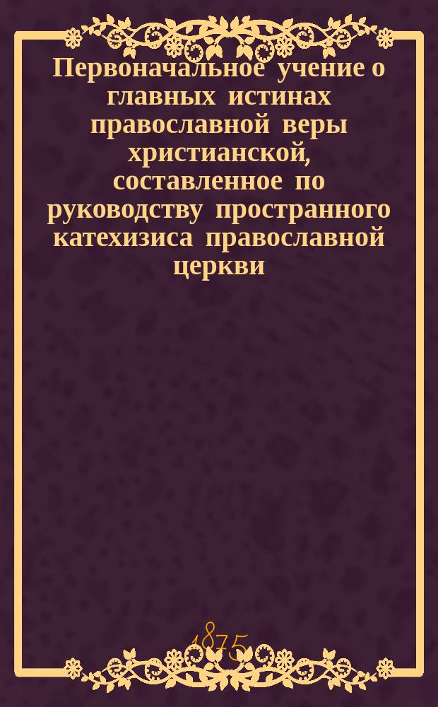 Первоначальное учение о главных истинах православной веры христианской, составленное по руководству пространного катехизиса православной церкви : С доп., в примеч., перевода на рус. яз. и краткого объясн. текстов Священного писания и указанием различия между православною верою и др. христианскими вероисповеданиями