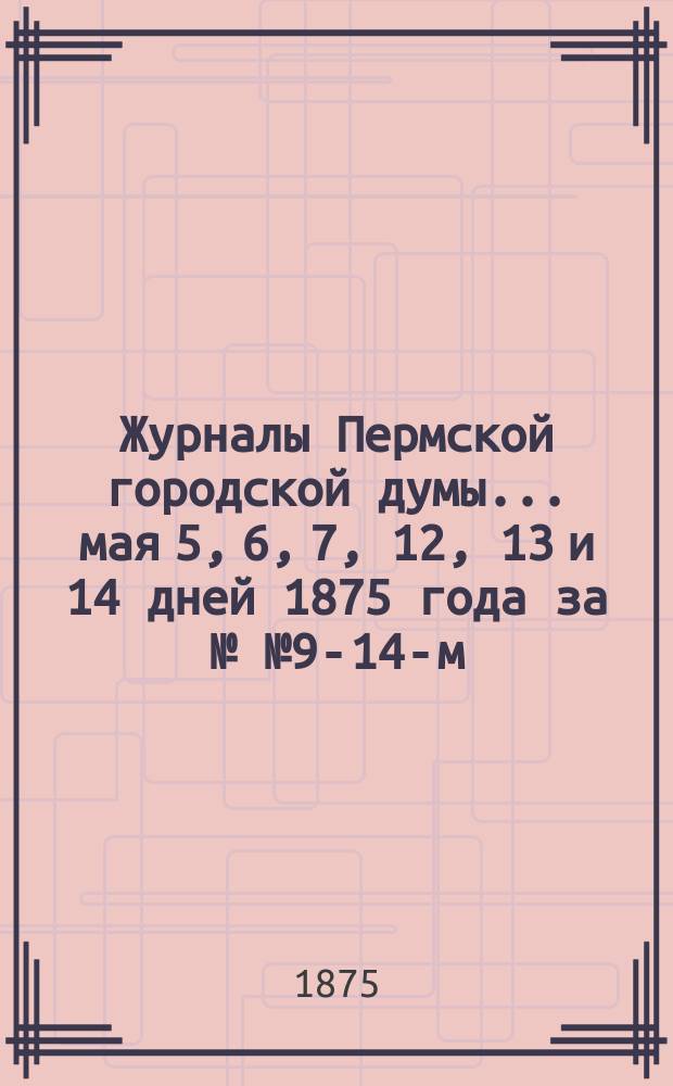 Журналы Пермской городской думы... ... мая 5, 6, 7, 12, 13 и 14 дней 1875 года за №№ 9-14-м