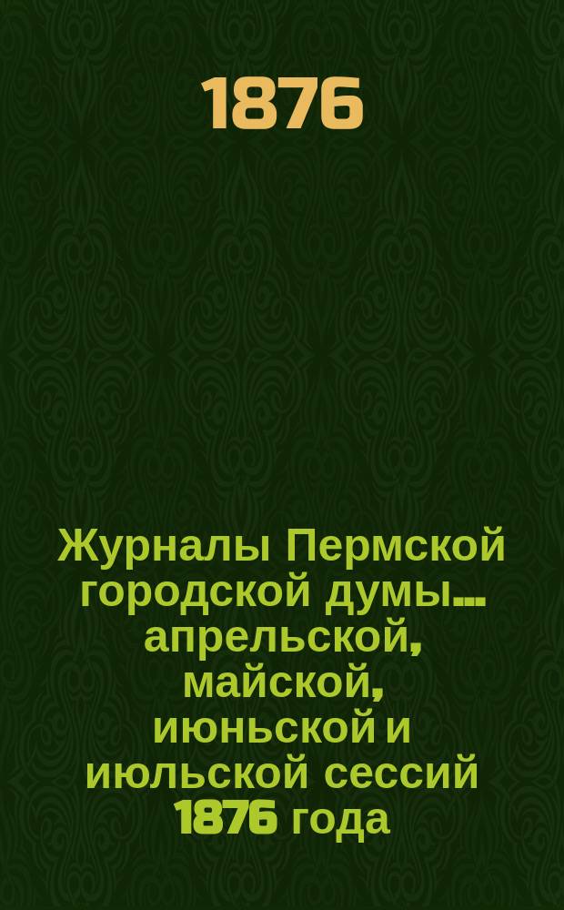 Журналы Пермской городской думы... ... апрельской, майской, июньской и июльской сессий 1876 года. №№ 17-27