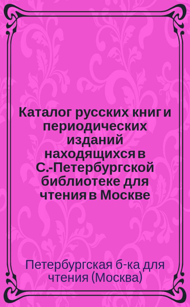 Каталог русских книг и периодических изданий находящихся в С.-Петербургской библиотеке для чтения в Москве