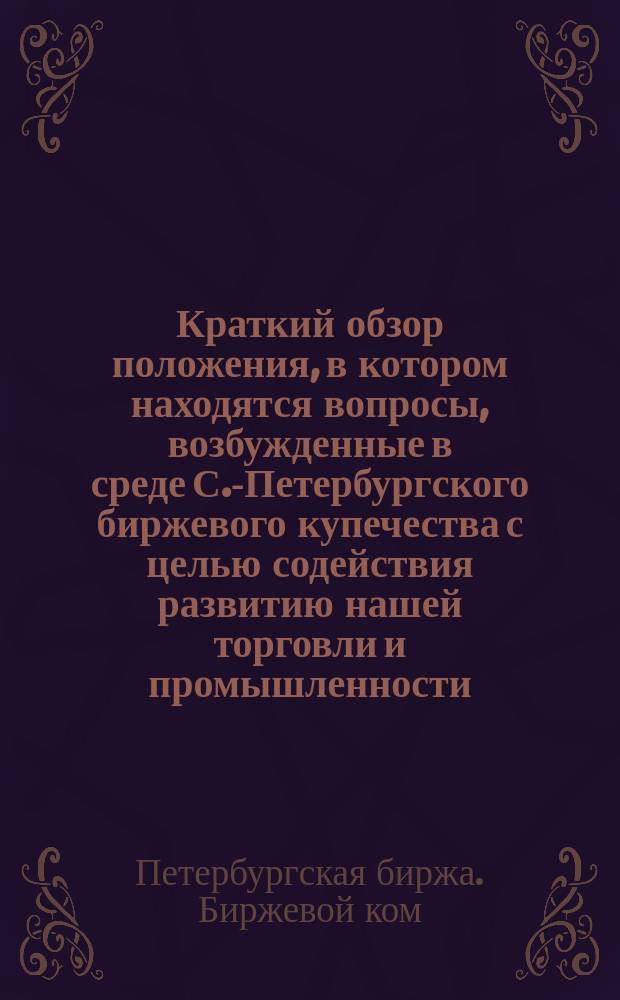 Краткий обзор положения, в котором находятся вопросы, возбужденные в среде С.-Петербургского биржевого купечества с целью содействия развитию нашей торговли и промышленности : (По 20-е июля 1875 г.) : Напеч. для циркулярной рассылки лицам с.-петерб. биржевого купечества