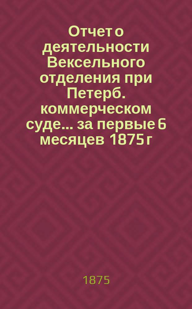 Отчет о деятельности Вексельного отделения при Петерб. коммерческом суде... ... за первые 6 месяцев 1875 г.