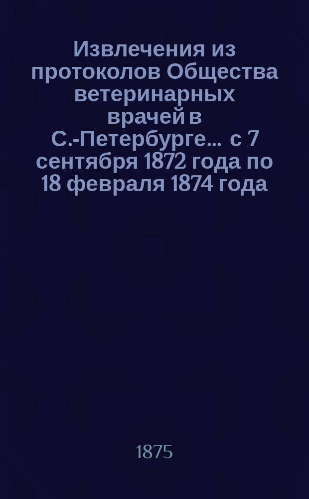 Извлечения из протоколов Общества ветеринарных врачей в С.-Петербурге... ... с 7 сентября 1872 года по 18 февраля 1874 года