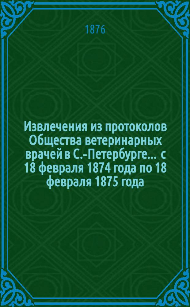 Извлечения из протоколов Общества ветеринарных врачей в С.-Петербурге... ... с 18 февраля 1874 года по 18 февраля 1875 года