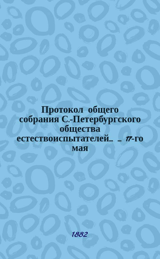 Протокол общего собрания С.-Петербургского общества естествоиспытателей ... ... 17-го мая, 1-го ноября 1881 г.
