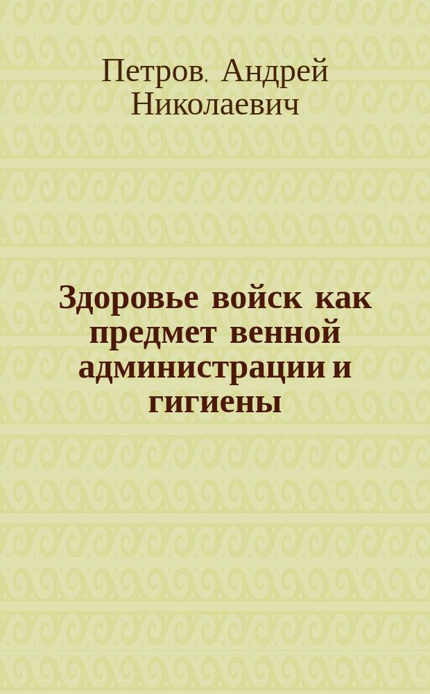 Здоровье войск как предмет венной администрации и гигиены : Для офицеров и солдат всех родов оружия
