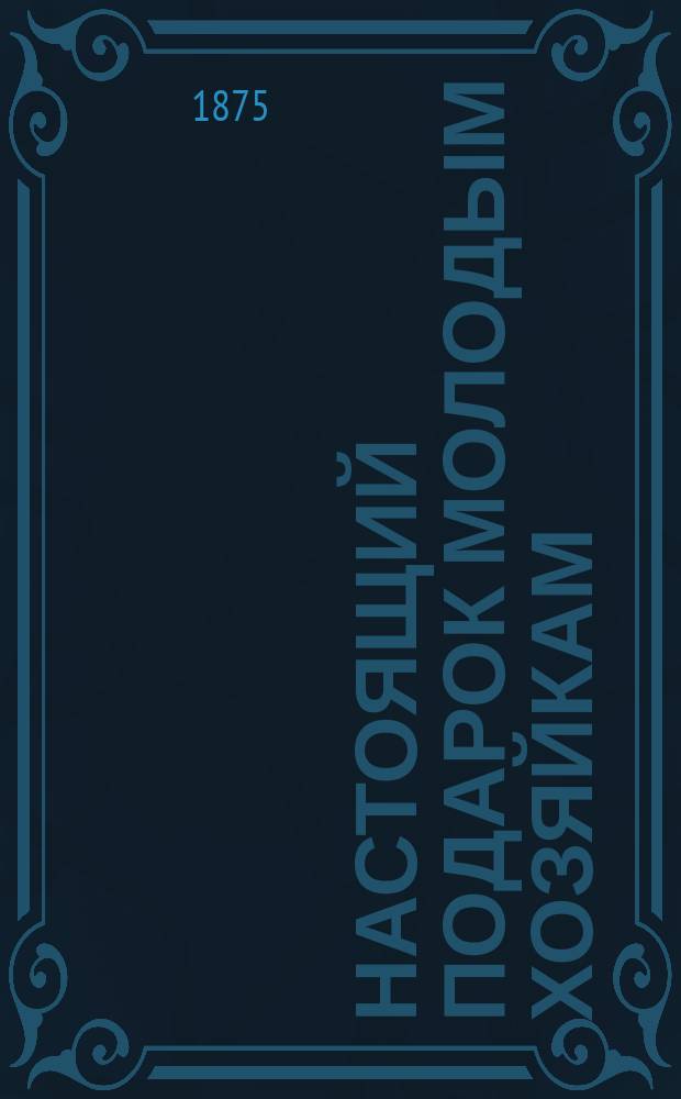 Настоящий подарок молодым хозяйкам : Средства к сокр. расходов в домаш. хоз-ве, провер. путем практ. опыта : Самоизуч. кухон., кондит. и булоч. искусства ... : С политипаж. рис., изображающими: план. и фасад дома, приспособл. к хоз. потребностям; уборку столов и кушаньев, разрезку мяса... и проч., и проч