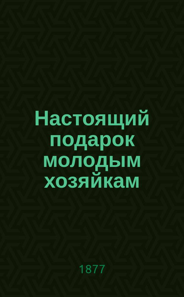Настоящий подарок молодым хозяйкам : Средства к сокр. расходов в домаш. хоз-ве, провер. путем практ. опыта : Самоизуч. кухон., кондит. и булоч. искусства ... : С политипаж. рис., изображающими: план. и фасад дома, приспособл. к хоз. потребностям; уборку столов и кушаньев, разрезку мяса... и проч., и проч