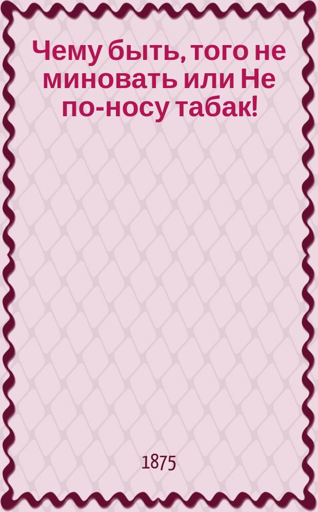 Чему быть, того не миновать или Не по-носу табак! : Нар. представление в 5-ти д