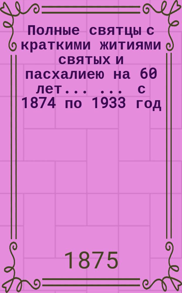 Полные святцы с краткими житиями святых и пасхалиею на 60 лет ... ... с 1874 по 1933 год