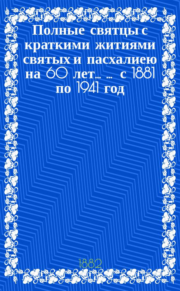 Полные святцы с краткими житиями святых и пасхалиею на 60 лет ... ... с 1881 по 1941 год