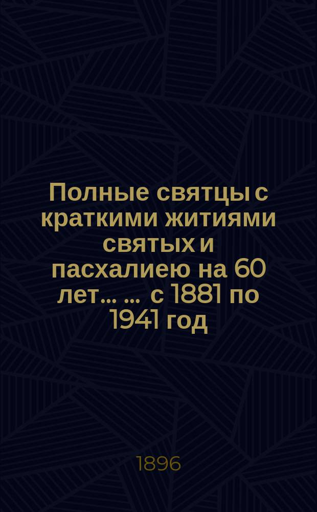 Полные святцы с краткими житиями святых и пасхалиею на 60 лет ... ... с 1881 по 1941 год