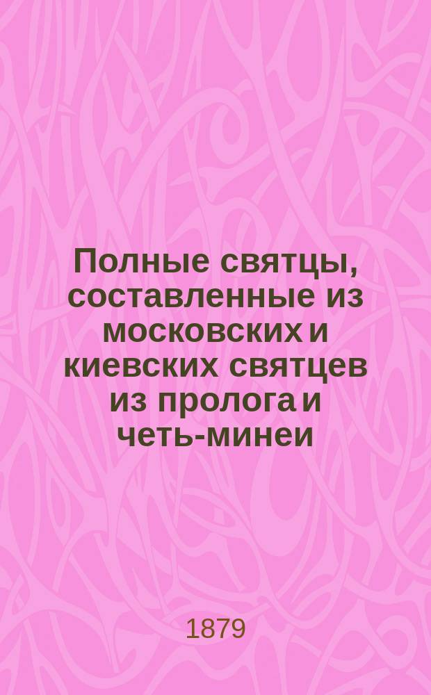 Полные святцы, составленные из московских и киевских святцев из пролога и четь-минеи : С ил. изображениями двунадесятых праздников и святых угодников и росписи всех господ. и церк. праздников, с прил. пасхалии. ... с 1879 по 1904 год