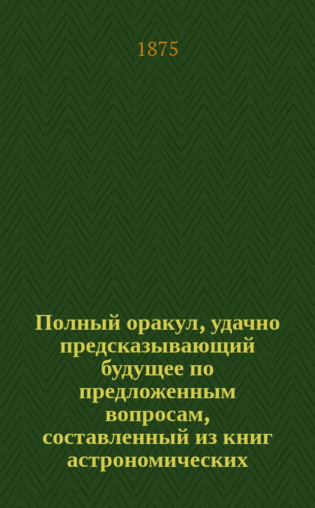 Полный оракул, удачно предсказывающий будущее по предложенным вопросам, составленный из книг астрономических, астрологических, физических и магических