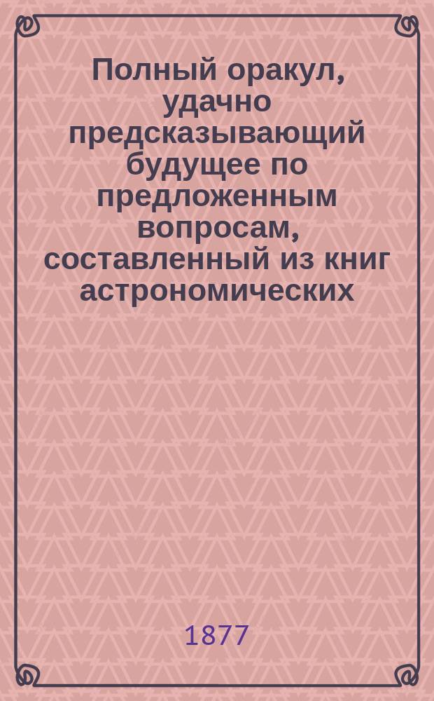 Полный оракул, удачно предсказывающий будущее по предложенным вопросам, составленный из книг астрономических, астрологических, физических и магических