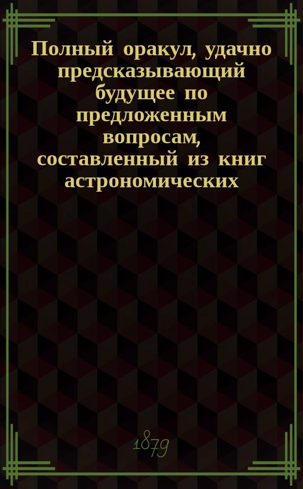 Полный оракул, удачно предсказывающий будущее по предложенным вопросам, составленный из книг астрономических, астрологических, физических и магических