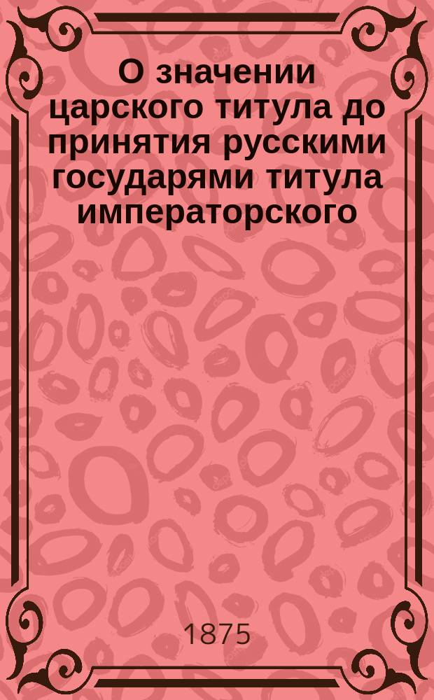 О значении царского титула до принятия русскими государями титула императорского : Исслед. сост. по рус. источникам Д.И. Прозоровским. [1-3]. [2]