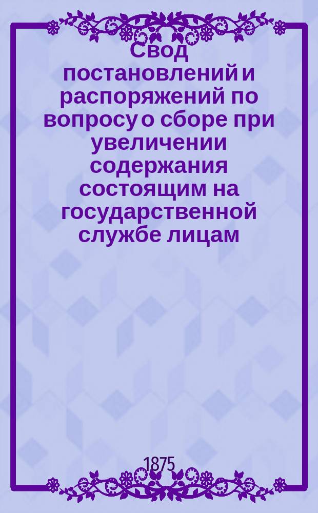 Свод постановлений и распоряжений по вопросу о сборе при увеличении содержания состоящим на государственной службе лицам, в замене сборов за повышение чинами