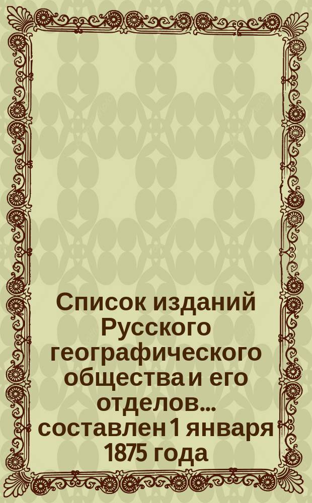 Список изданий Русского географического общества и его отделов... ... составлен 1 января 1875 года