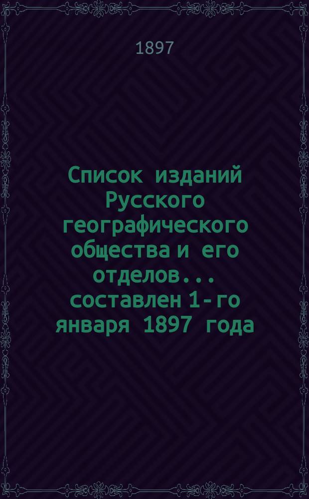 Список изданий Русского географического общества и его отделов... ... составлен 1-го января 1897 года