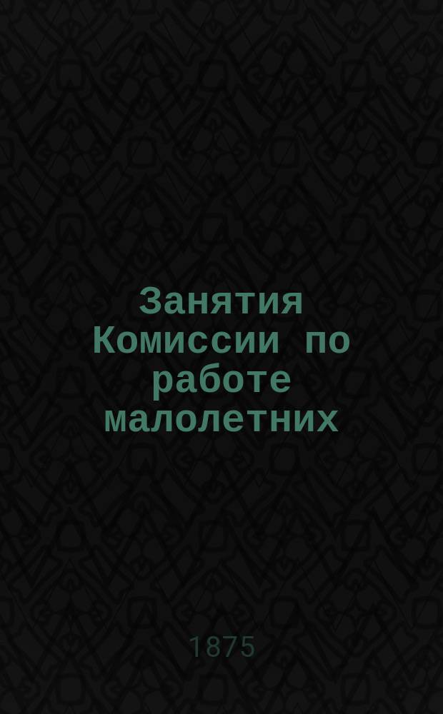 Занятия Комиссии по работе малолетних : (Извлеч. из Протокола общ. собр. 13 дек. 1874 г.)