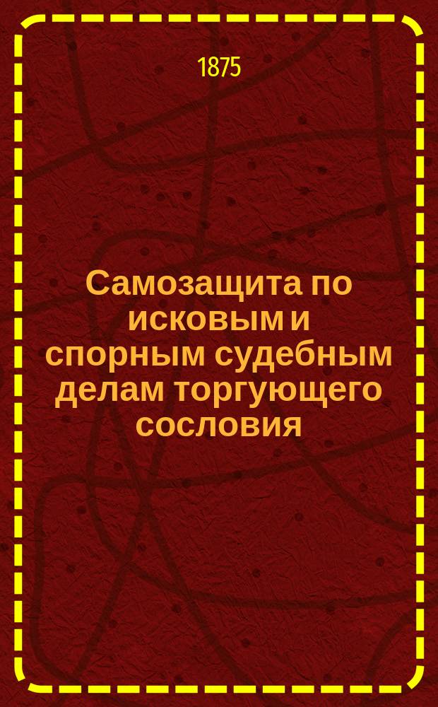 Самозащита по исковым и спорным судебным делам торгующего сословия : Законы, распоряжения правительства, решения кассац. и других деп. Сената, коммерч. судов и судеб. учреждений, заменяющих коммерч. суды : Подроб. излож. векс. устава и торг. несостоятельности. Дела и выписки : Из дел, решен. в коммерч. и окр. судах, судеб. палатах и правительствующем сенате по несостоятельности, обязательствам, договорам и проч