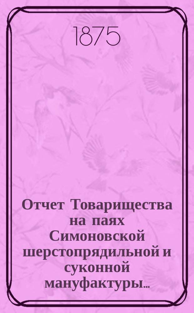 Отчет Товарищества на паях Симоновской шерстопрядильной и суконной мануфактуры ... ... с 2 мая 1874 г. по 13 апреля 1875 г.
