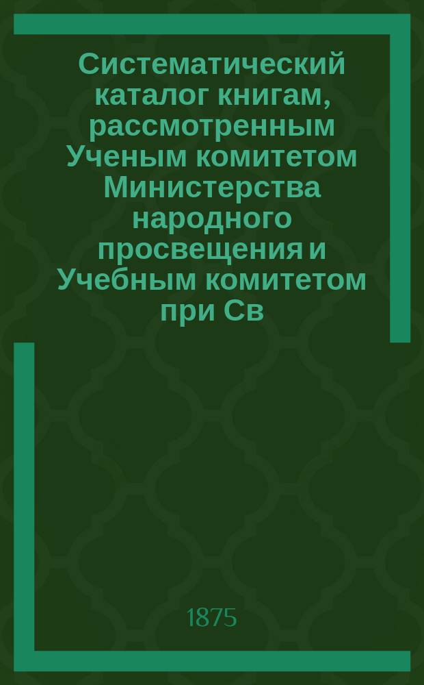 Систематический каталог книгам, рассмотренным Ученым комитетом Министерства народного просвещения и Учебным комитетом при Св. синоде в период времени с 1864 года по 1875 год включительно и одобренный для мужских и женских гимназий и прогимназий и для реальных уездных, городских, женских еврейских и начальных народных училищ, а также для учительских семинарий и институтов