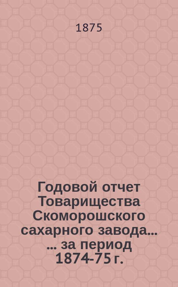 Годовой отчет Товарищества Скоморошского сахарного завода ... ... за период 1874-75 г.