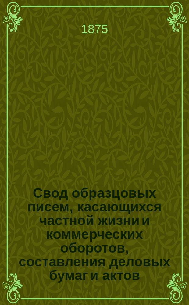 Свод образцовых писем, касающихся частной жизни и коммерческих оборотов, составления деловых бумаг и актов : Наставник всех торгующих вообще лиц, фабрикантов, заводчиков, подрядчиков, конторщиков, конкурс. управлений, всех имеющих процессы и дела в судеб. и мировых учреждениях и у нотариусов, а также подлежащих общ. воин. повинности со включением устава о пошлинах за право торговли и гербовом сборе : Два тома, в девяти частях. Т. 1 и 2