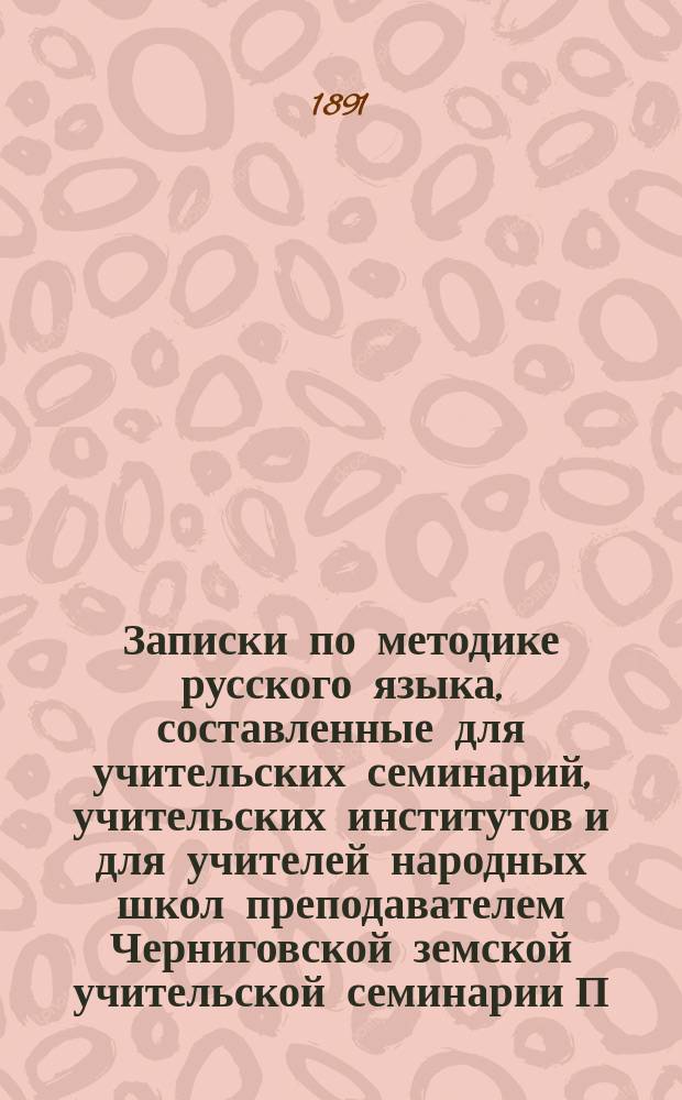 Записки по методике русского языка, составленные для учительских семинарий, учительских институтов и для учителей народных школ преподавателем Черниговской земской учительской семинарии П.Н. Солониной