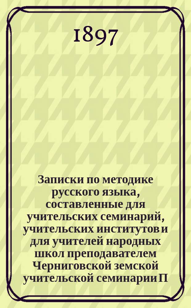 Записки по методике русского языка, составленные для учительских семинарий, учительских институтов и для учителей народных школ преподавателем Черниговской земской учительской семинарии П.Н. Солониной