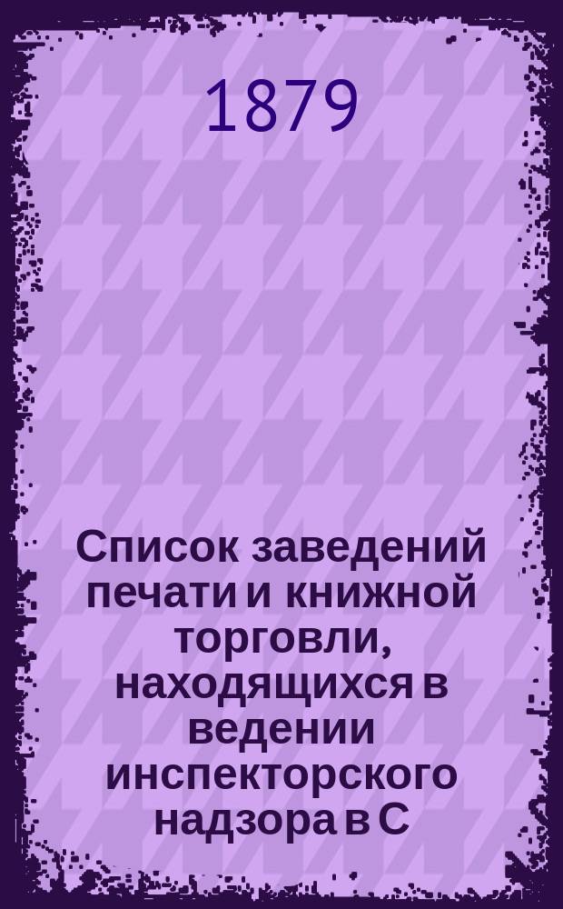 Список заведений печати и книжной торговли, находящихся в ведении инспекторского надзора в С.-Петербурге... составлен по 1-е июля 1879 года