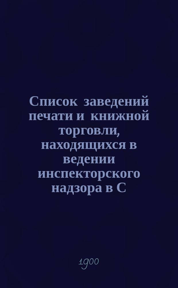 Список заведений печати и книжной торговли, находящихся в ведении инспекторского надзора в С.-Петербурге... по 1-е января 1900 года