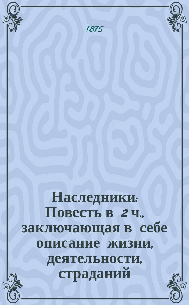 Наследники : Повесть в 2 ч., заключающая в себе описание жизни, деятельности, страданий, радостей, увлечений и доблест. поступков одного весьма почтенного и весьма ученого, но отчасти легкомысл. стат. советника и некоторых других лиц, достойных внимания читателей. Ч. 1