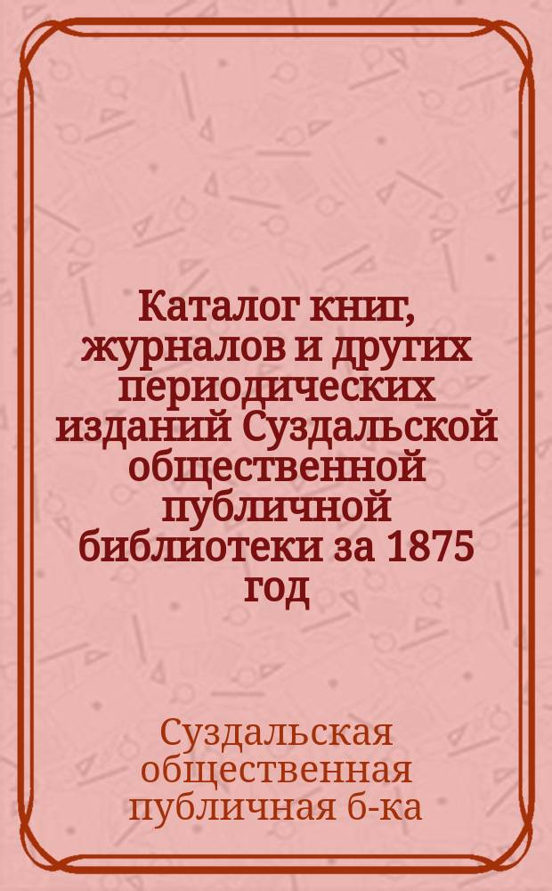 Каталог книг, журналов и других периодических изданий Суздальской общественной публичной библиотеки за 1875 год