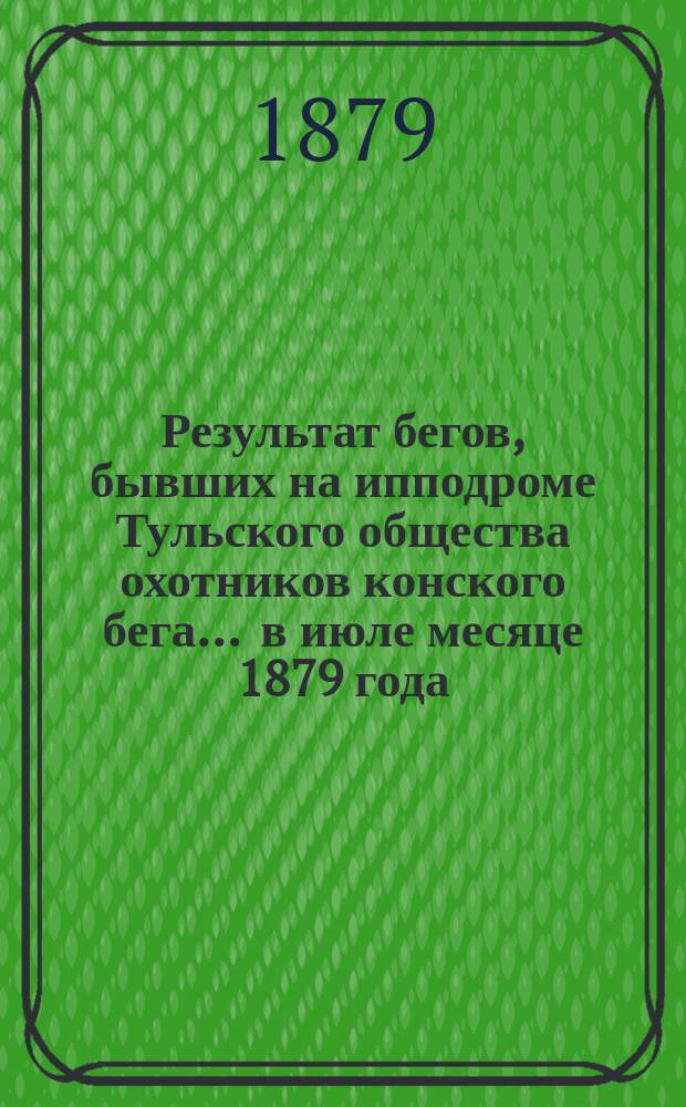 Результат бегов, бывших на ипподроме Тульского общества охотников конского бега... ... в июле месяце 1879 года