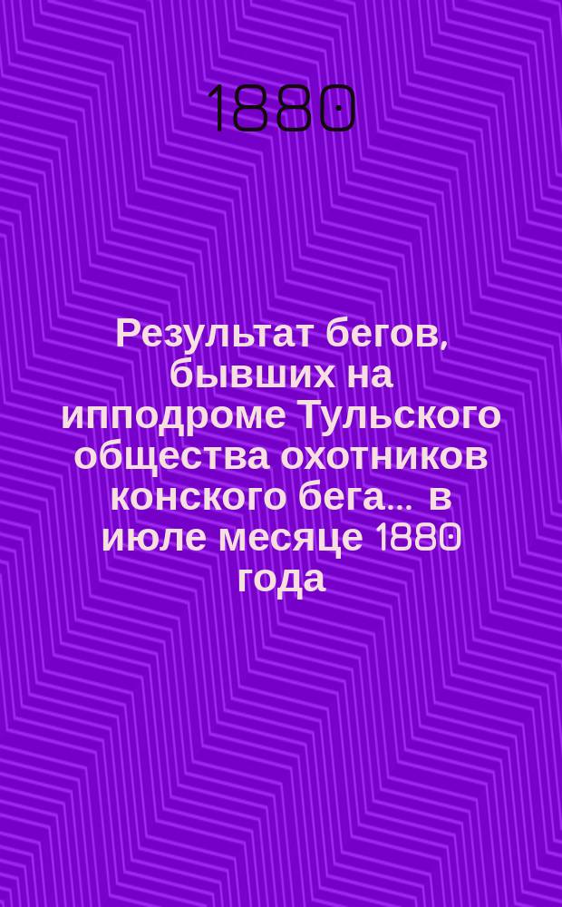 Результат бегов, бывших на ипподроме Тульского общества охотников конского бега... ... в июле месяце 1880 года