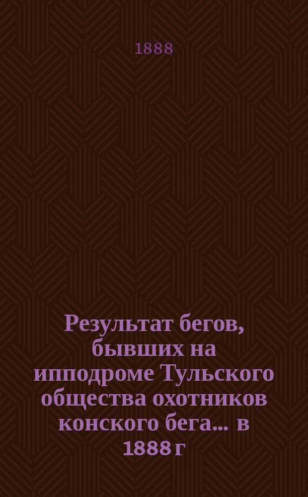Результат бегов, бывших на ипподроме Тульского общества охотников конского бега... ... в 1888 г.