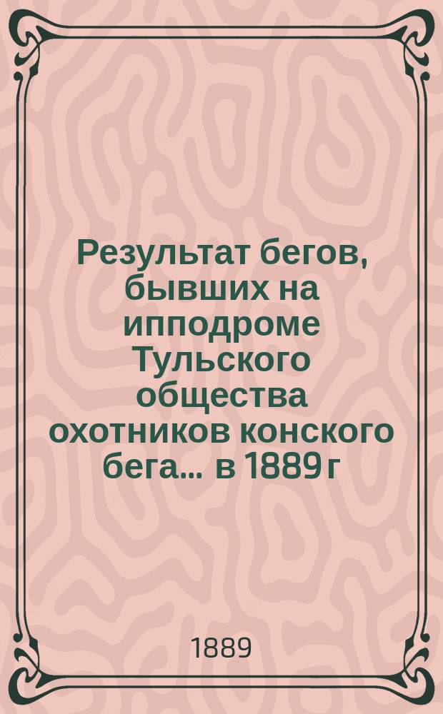 Результат бегов, бывших на ипподроме Тульского общества охотников конского бега... ... в 1889 г.