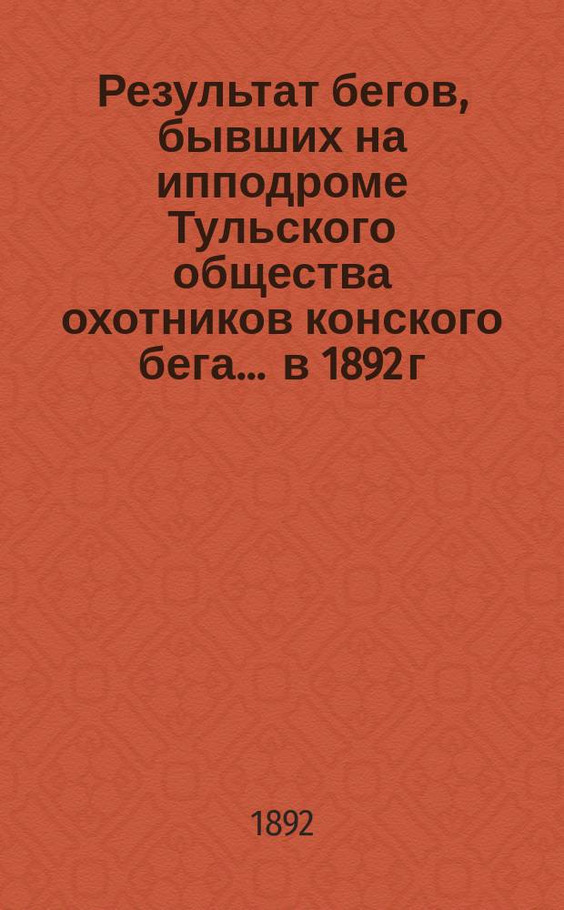 Результат бегов, бывших на ипподроме Тульского общества охотников конского бега... ... в 1892 г.